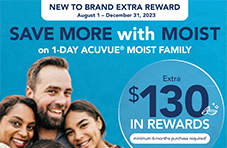 New to Brand Extra Reward  August 1 - December 31, 2023  Save More with MOIST on 1-Day ACUVUE MOIST FAMILY  Extra $130 IN REWARDS (minimum 6-month purchase required). See back page for terms and conditions.